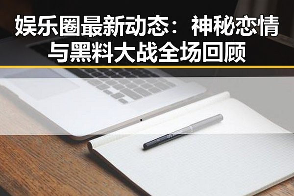 娱乐圈最新动态：神秘恋情与黑料大战全场回顾