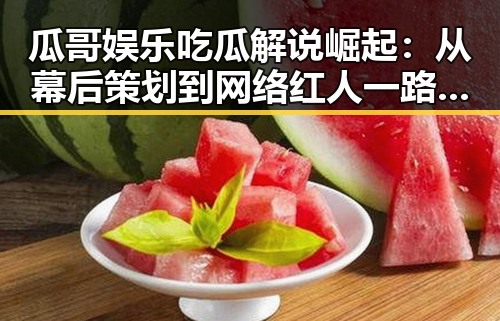 瓜哥娱乐吃瓜解说崛起：从幕后策划到网络红人一路回顾